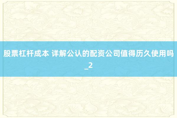 股票杠杆成本 详解公认的配资公司值得历久使用吗_2