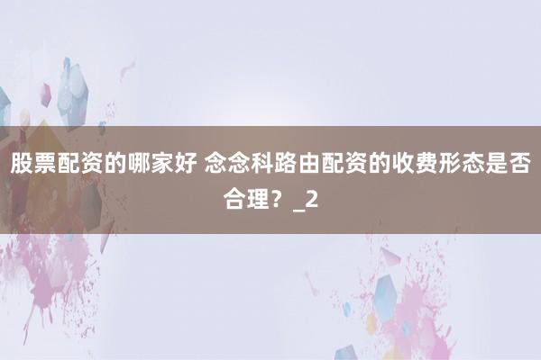股票配资的哪家好 念念科路由配资的收费形态是否合理？_2