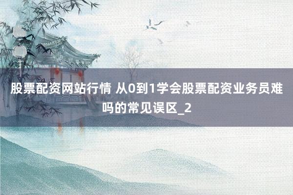 股票配资网站行情 从0到1学会股票配资业务员难吗的常见误区_2