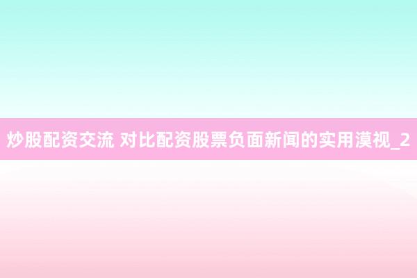 炒股配资交流 对比配资股票负面新闻的实用漠视_2