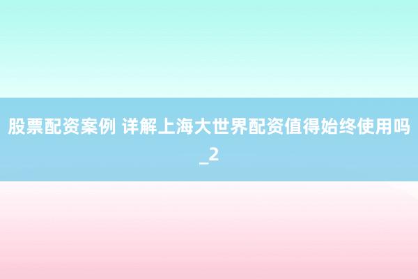 股票配资案例 详解上海大世界配资值得始终使用吗_2