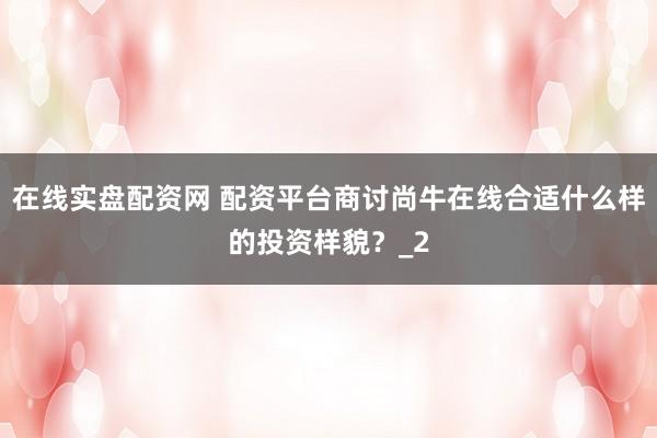 在线实盘配资网 配资平台商讨尚牛在线合适什么样的投资样貌？_2