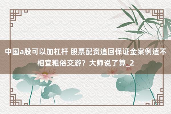 中国a股可以加杠杆 股票配资追回保证金案例适不相宜粗俗交游？大师说了算_2