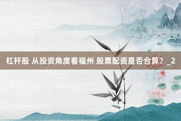 杠杆股 从投资角度看福州 股票配资是否合算？_2