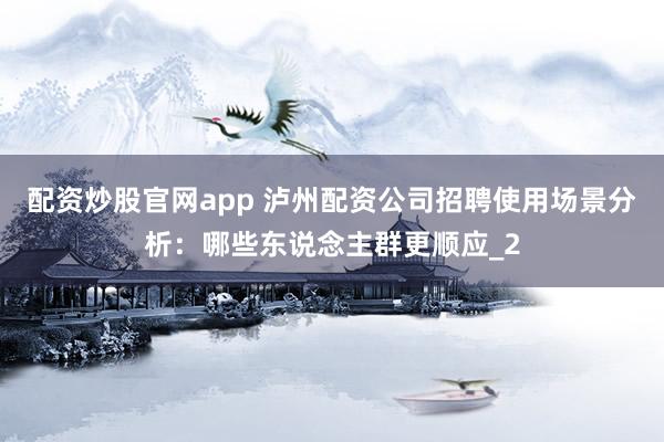 配资炒股官网app 泸州配资公司招聘使用场景分析：哪些东说念主群更顺应_2