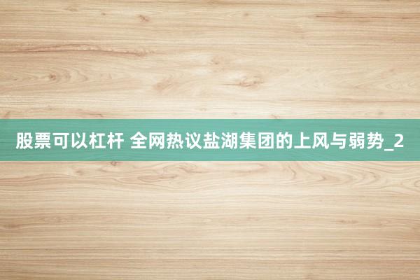 股票可以杠杆 全网热议盐湖集团的上风与弱势_2