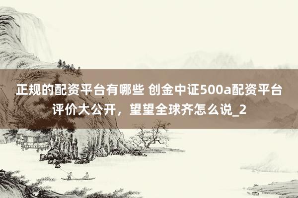 正规的配资平台有哪些 创金中证500a配资平台评价大公开，望望全球齐怎么说_2
