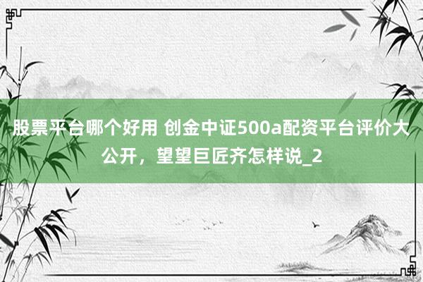 股票平台哪个好用 创金中证500a配资平台评价大公开，望望巨匠齐怎样说_2