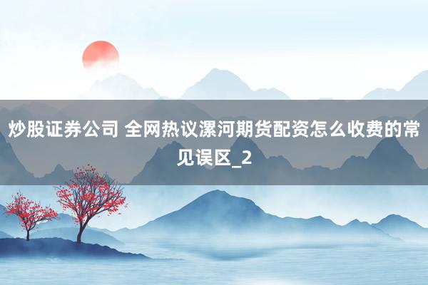 炒股证券公司 全网热议漯河期货配资怎么收费的常见误区_2