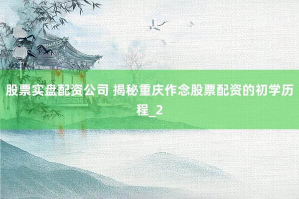 股票实盘配资公司 揭秘重庆作念股票配资的初学历程_2