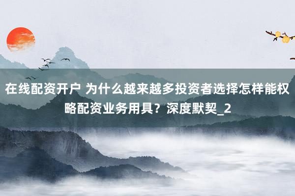 在线配资开户 为什么越来越多投资者选择怎样能权略配资业务用具？深度默契_2