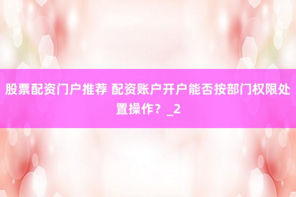 股票配资门户推荐 配资账户开户能否按部门权限处置操作？_2