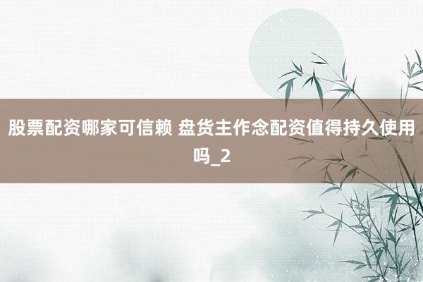 股票配资哪家可信赖 盘货主作念配资值得持久使用吗_2