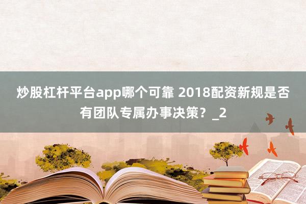 炒股杠杆平台app哪个可靠 2018配资新规是否有团队专属办事决策？_2