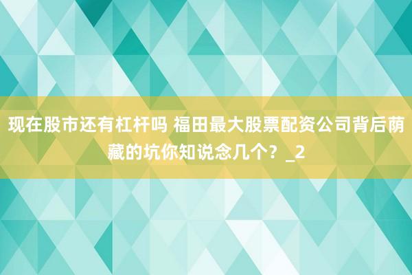 现在股市还有杠杆吗 福田最大股票配资公司背后荫藏的坑你知说念几个？_2