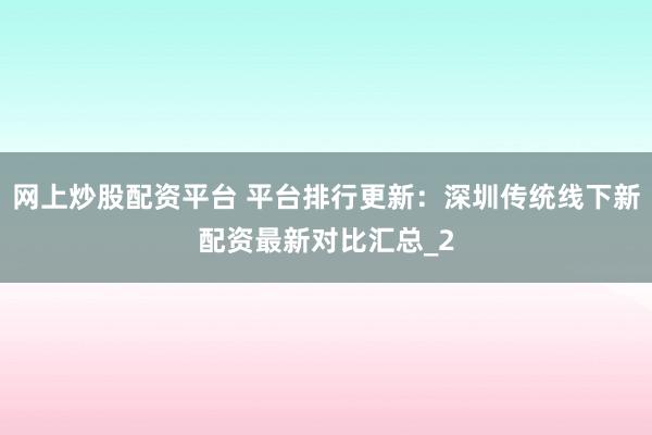 网上炒股配资平台 平台排行更新：深圳传统线下新配资最新对比汇总_2