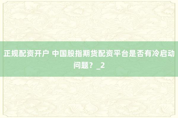 正规配资开户 中国股指期货配资平台是否有冷启动问题？_2