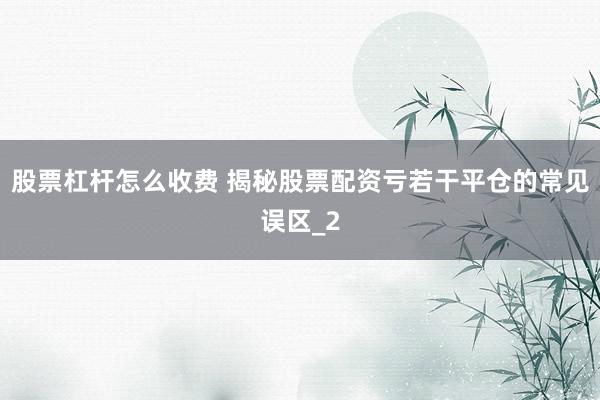 股票杠杆怎么收费 揭秘股票配资亏若干平仓的常见误区_2