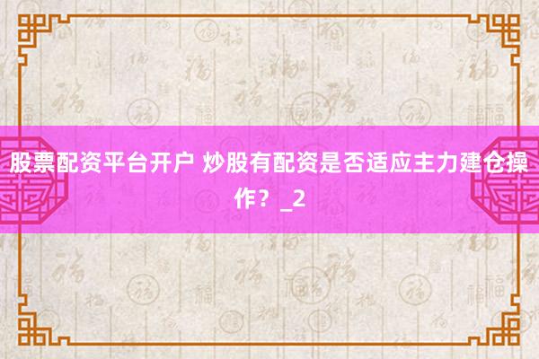 股票配资平台开户 炒股有配资是否适应主力建仓操作？_2