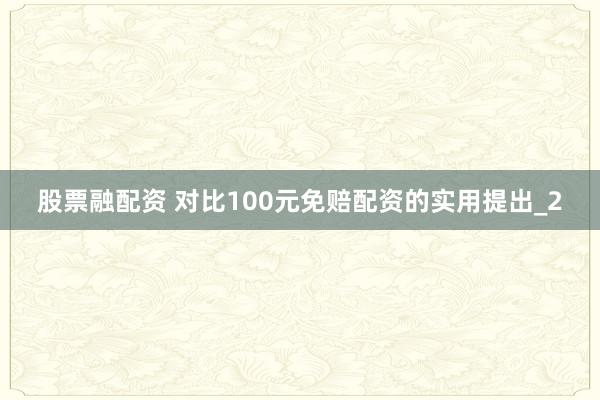 股票融配资 对比100元免赔配资的实用提出_2