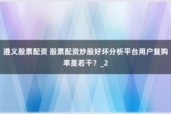 遵义股票配资 股票配资炒股好坏分析平台用户复购率是若干？_2
