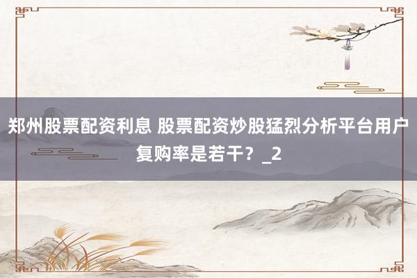 郑州股票配资利息 股票配资炒股猛烈分析平台用户复购率是若干？_2