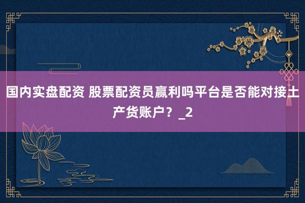 国内实盘配资 股票配资员赢利吗平台是否能对接土产货账户？_2