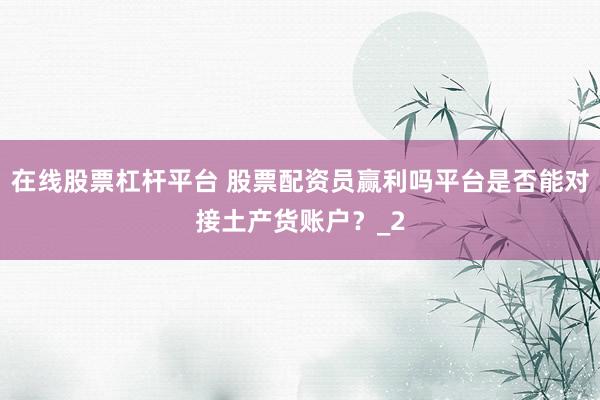 在线股票杠杆平台 股票配资员赢利吗平台是否能对接土产货账户？_2