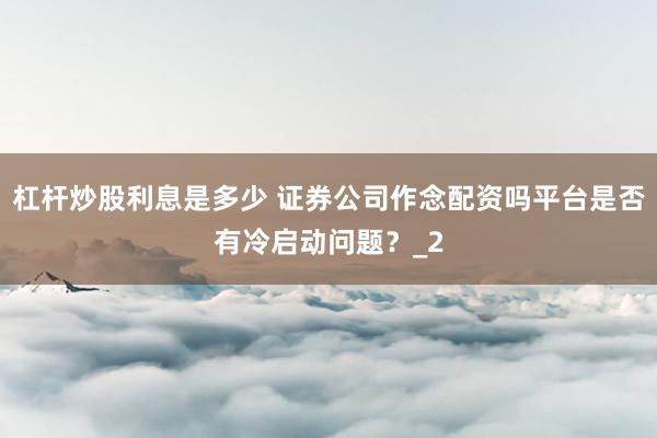 杠杆炒股利息是多少 证券公司作念配资吗平台是否有冷启动问题？_2