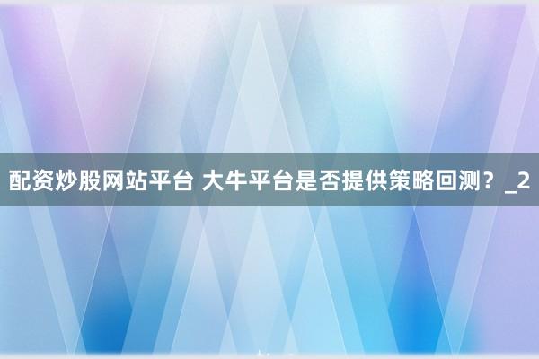 配资炒股网站平台 大牛平台是否提供策略回测？_2