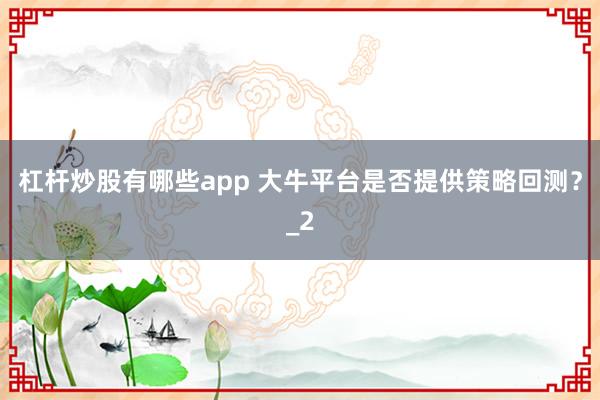 杠杆炒股有哪些app 大牛平台是否提供策略回测？_2
