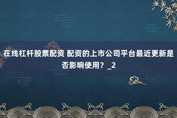 在线杠杆股票配资 配资的上市公司平台最近更新是否影响使用？_2