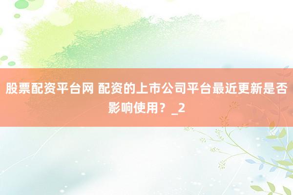 股票配资平台网 配资的上市公司平台最近更新是否影响使用？_2