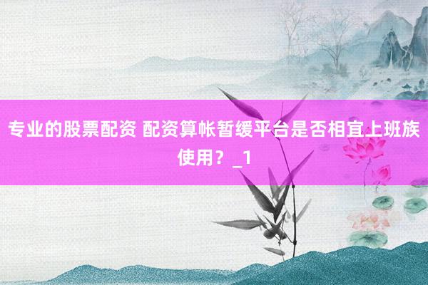 专业的股票配资 配资算帐暂缓平台是否相宜上班族使用？_1
