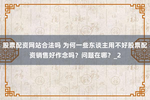 股票配资网站合法吗 为何一些东谈主用不好股票配资销售好作念吗？问题在哪？_2