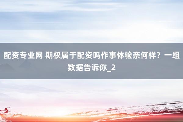 配资专业网 期权属于配资吗作事体验奈何样？一组数据告诉你_2