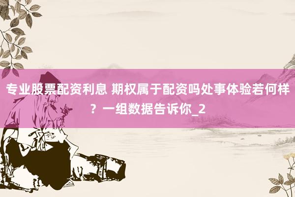 专业股票配资利息 期权属于配资吗处事体验若何样？一组数据告诉你_2
