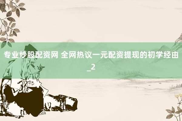 专业炒股配资网 全网热议一元配资提现的初学经由_2