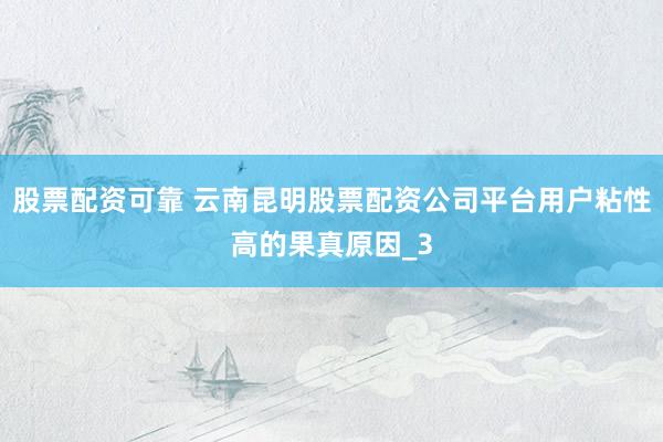 股票配资可靠 云南昆明股票配资公司平台用户粘性高的果真原因_3