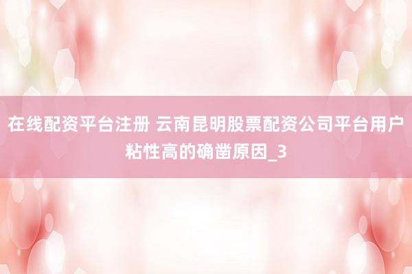 在线配资平台注册 云南昆明股票配资公司平台用户粘性高的确凿原因_3