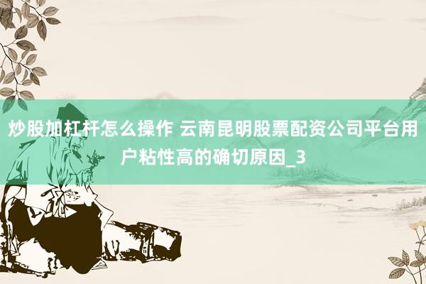 炒股加杠杆怎么操作 云南昆明股票配资公司平台用户粘性高的确切原因_3