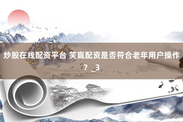 炒股在线配资平台 笑赢配资是否符合老年用户操作？_3