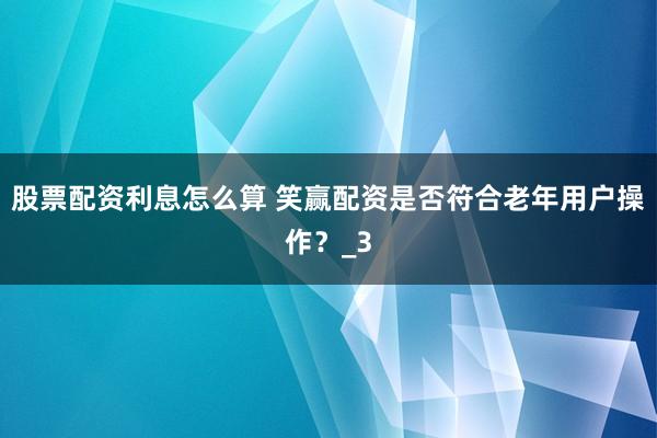 股票配资利息怎么算 笑赢配资是否符合老年用户操作？_3