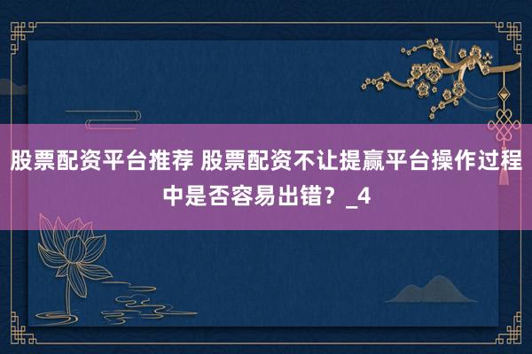 股票配资平台推荐 股票配资不让提赢平台操作过程中是否容易出错？_4