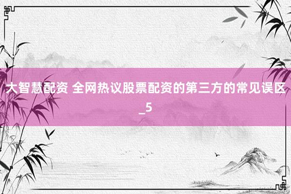 大智慧配资 全网热议股票配资的第三方的常见误区_5