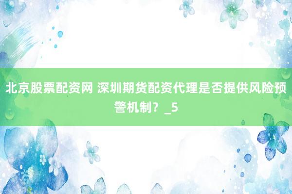 北京股票配资网 深圳期货配资代理是否提供风险预警机制？_5
