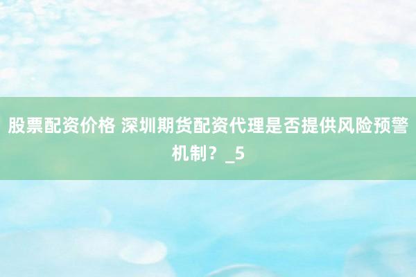 股票配资价格 深圳期货配资代理是否提供风险预警机制？_5
