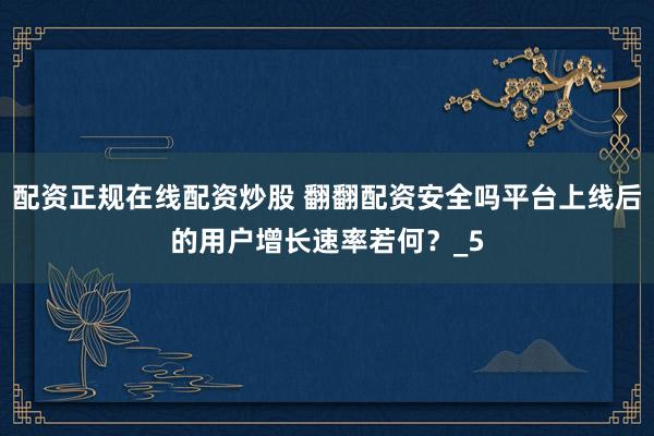 配资正规在线配资炒股 翻翻配资安全吗平台上线后的用户增长速率若何？_5