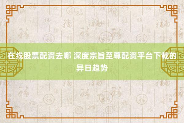 在线股票配资去哪 深度宗旨至尊配资平台下载的异日趋势