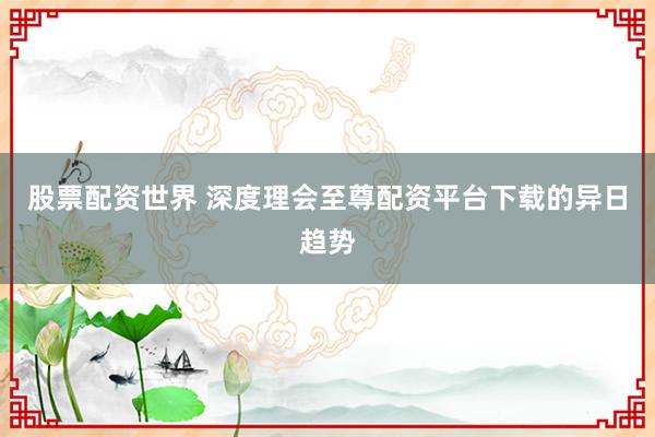 股票配资世界 深度理会至尊配资平台下载的异日趋势
